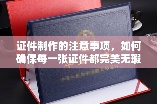 北碚证件制作的注意事项，如何确保每一张证件都完美无瑕？